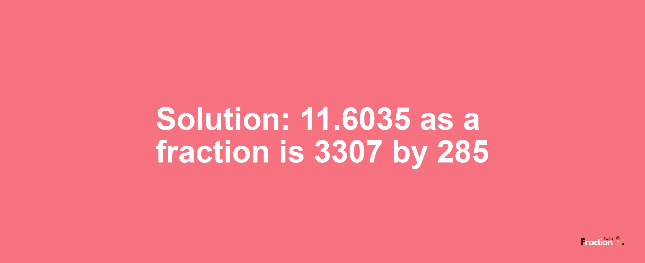 Solution:11.6035 as a fraction is 3307/285